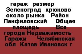 гараж, размер  6*4 , Зеленоград, крюково, около рынка › Район ­ Панфиловский  › Общая площадь ­ 24 - Все города Недвижимость » Гаражи   . Челябинская обл.,Катав-Ивановск г.